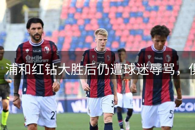 浦和红钻大胜后仍遭球迷辱骂，俱乐部严正表态谴责