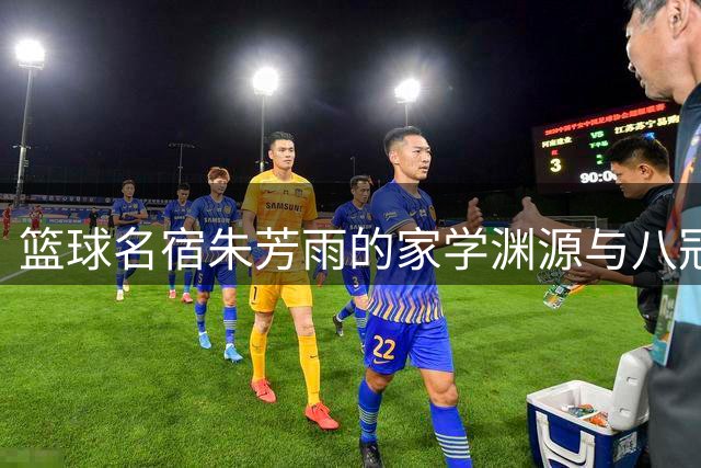 篮球名宿朱芳雨的家学渊源与八冠传奇